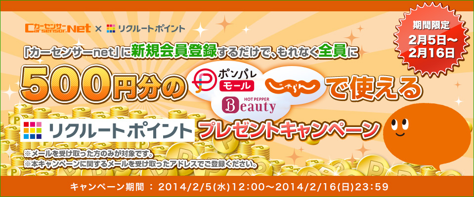 カーセンサーnet×リクルートポイント 「カーセンサーnet」に新規会員登録するだけで、もれなく全員に500円分のポンパレモール、Hot Pepper Beauty、じゃらんで使えるリクルートポイントプレゼントキャンペーン 期間限定2月5日~2月16日 ※メールを受け取った方のみが対象です。 ※本キャンペーンに関するメールを受け取ったアドレスでご登録ください。 2014/2/5(水)12:00~2014/2/16(日)23:59