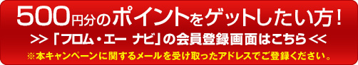 500円分のポイントをゲットしたい方！ 「フロム・エー ナビ」の会員登録画面はこちら ※本キャンペーンに関するメールを受け取ったアドレスでご登録ください。