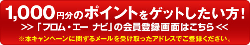 1,000円分のポイントをゲットしたい方！ 「フロム・エー ナビ」の会員登録画面はこちら ※本キャンペーンに関するメールを受け取ったアドレスでご登録ください。