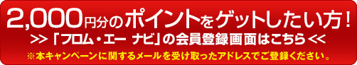 2,000円分のポイントをゲットしたい方！ 「フロム・エー ナビ」の会員登録画面はこちら ※本キャンペーンに関するメールを受け取ったアドレスでご登録ください。