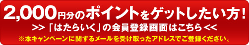 2,000円分のポイントをゲットしたい方！ 「はたらいく」の会員登録画面はこちら ※本キャンペーンに関するメールを受け取ったアドレスでご登録ください。