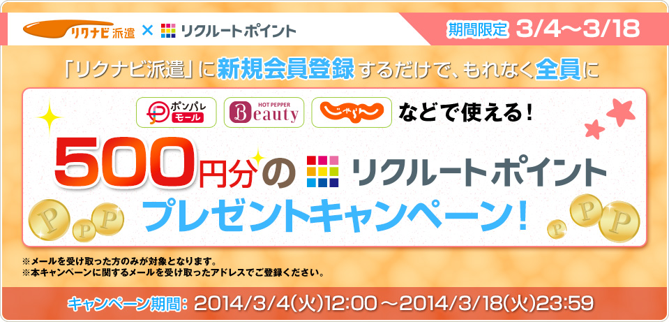 リクナビ派遣×リクルートポイント　期間限定3/4～3/18「リクナビ派遣」に新規会員登録するだけで、もれなく全員にポンパレモール、Hot Pepper Beauty、じゃらんなどで使える！500円分のリクルートポイントプレゼントキャンペーン！※メールを受け取った方のみが対象となります。※本キャンペーンに関するメールを受け取ったアドレスでご登録ください。キャンペーン期間：2014/3/4(月)12：00～2014/3/18（火）23：59