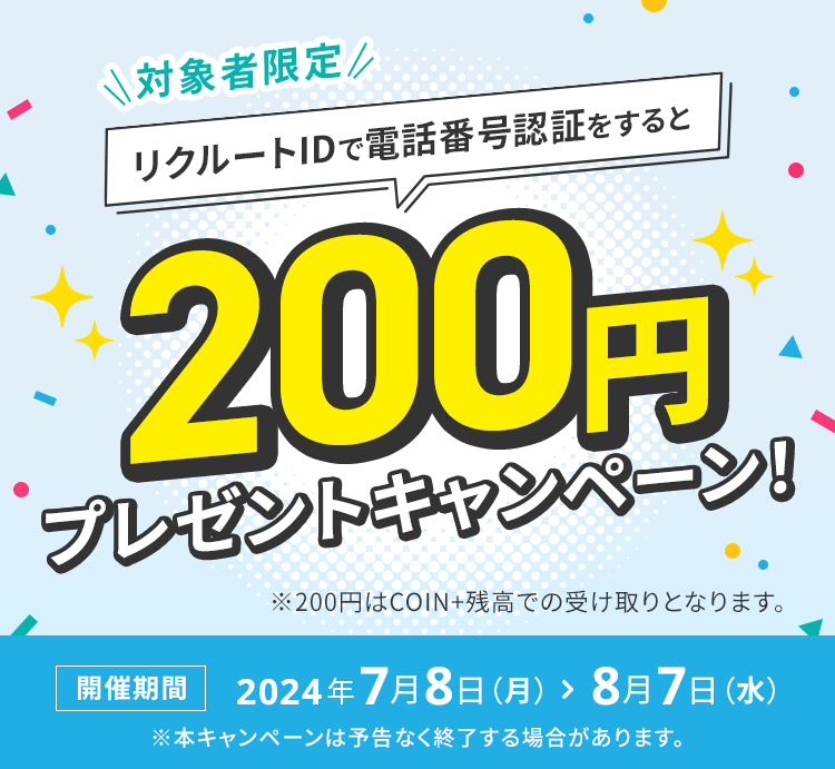 対象者限定 リクルートIDで電話番号認証をすると200円プレゼントキャンペーン！※200円はCOIN+残高での受け取りとなります。 開催期間 2024年7月8日（月） ＞ 8月7日（水）※本キャンペーンは予告なく終了する場合があります。