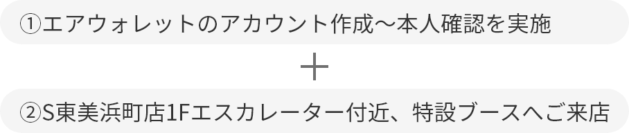 ①エアウォレットのアカウント作成〜本人確認を実施＋②S東美浜町店1Fエスカレーター付近、特設ブースへご来店