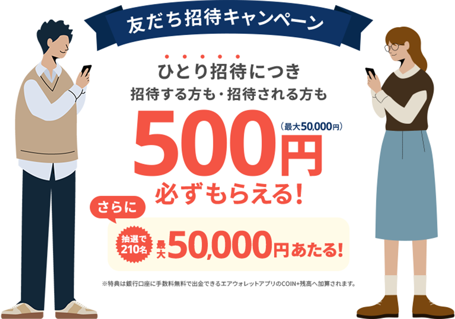 友だち招待キャンペーン。ひとり招待につき招待する方も・招待される方も500円必ずもらえる（最大50,000円）！さらに抽選で210名最大50,000円あたる！特典は銀行口座に手数料無料で出金できるエアウォレットアプリのCOIN+残高へ加算されます。