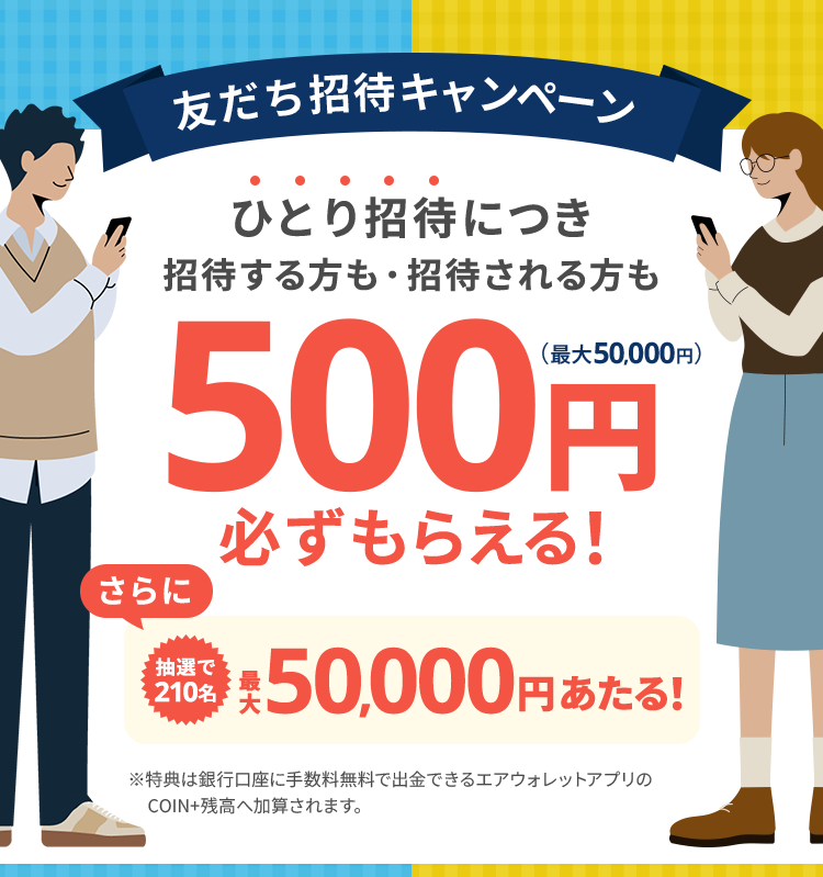 友だち招待キャンペーン。ひとり招待につき招待する方も・招待される方も500円必ずもらえる（最大50,000円）！さらに抽選で210名最大50,000円あたる！特典は銀行口座に手数料無料で出金できるエアウォレットアプリのCOIN+残高へ加算されます。