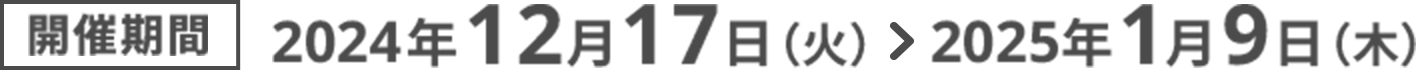 開催期間2024年12月17日（火） ＞ 2025年1月9日（木）