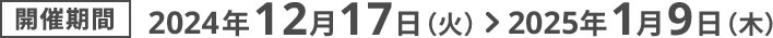 開催期間2024年12月17日（火） ＞ 2025年1月9日（木）