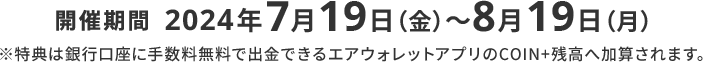 開催期間2024年7月19日（金）～8月19日（月）※特典は銀行口座に手数料無料で出金できるエアウォレットアプリのCOIN+残高へ加算されます。