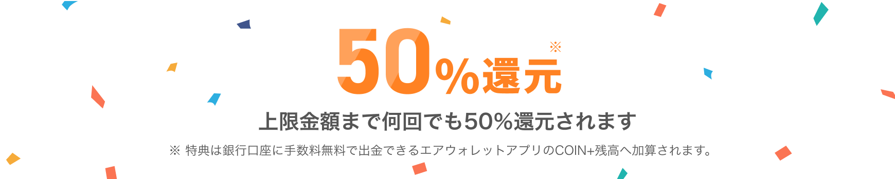 50%還元上限金額まで何回でも50％還元されます 特典は銀行口座に手数料無料で出金できるエアウォレットアプリのCOIN+残高へ加算されます。