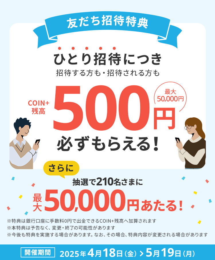 友だち招待特典 ひとり招待につき招待する方も招待される方もCOIN残高500円、最大50,000円必ずもらえる！さらに抽選で210名さまに最大50,000円あたる！