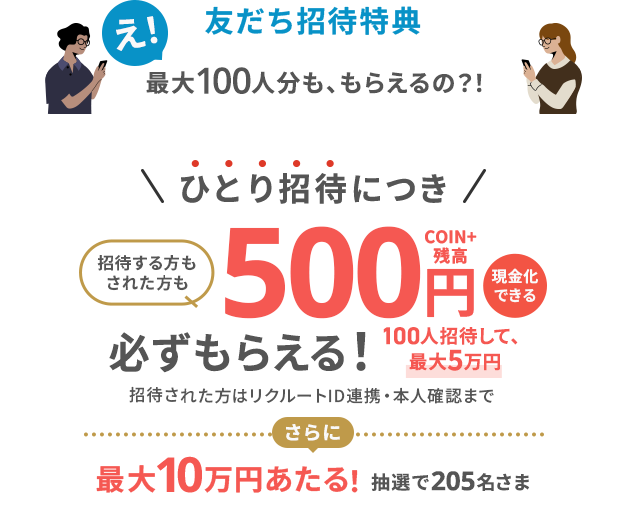 友だち招待特典　え！最大100人分も、もらえるの？！ひとり招待につき招待する方もされた方も現金化できる500円COIN+残高必ずもらえる！100人招待して、最大5万円　招待された方はリクルートID連携・本人確認まで　さらに最大10万円あたる！抽選で205名さま