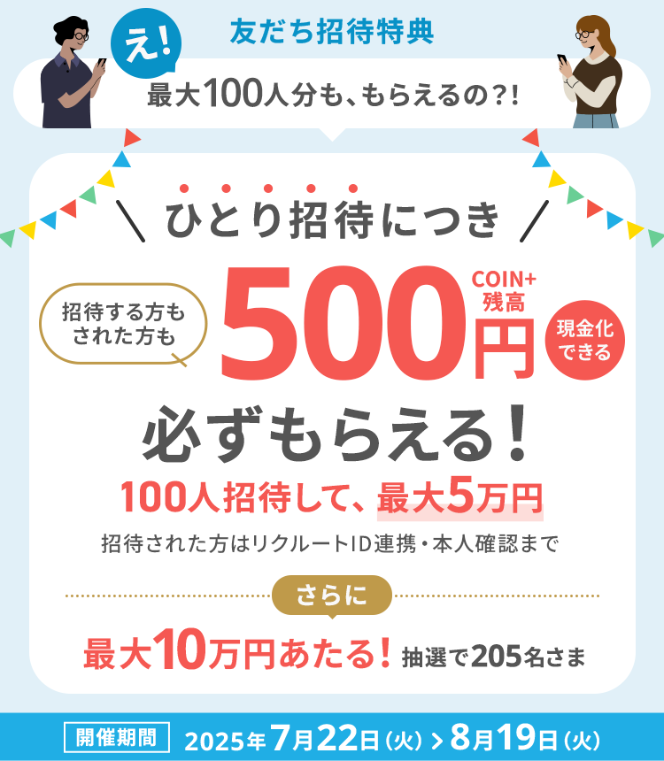 友だち招待特典　え！最大100人分も、もらえるの？！ひとり招待につき招待する方もされた方も現金化できる500円COIN+残高必ずもらえる！100人招待して、最大5万円　招待された方はリクルートID連携・本人確認まで　さらに最大10万円あたる！抽選で205名さま