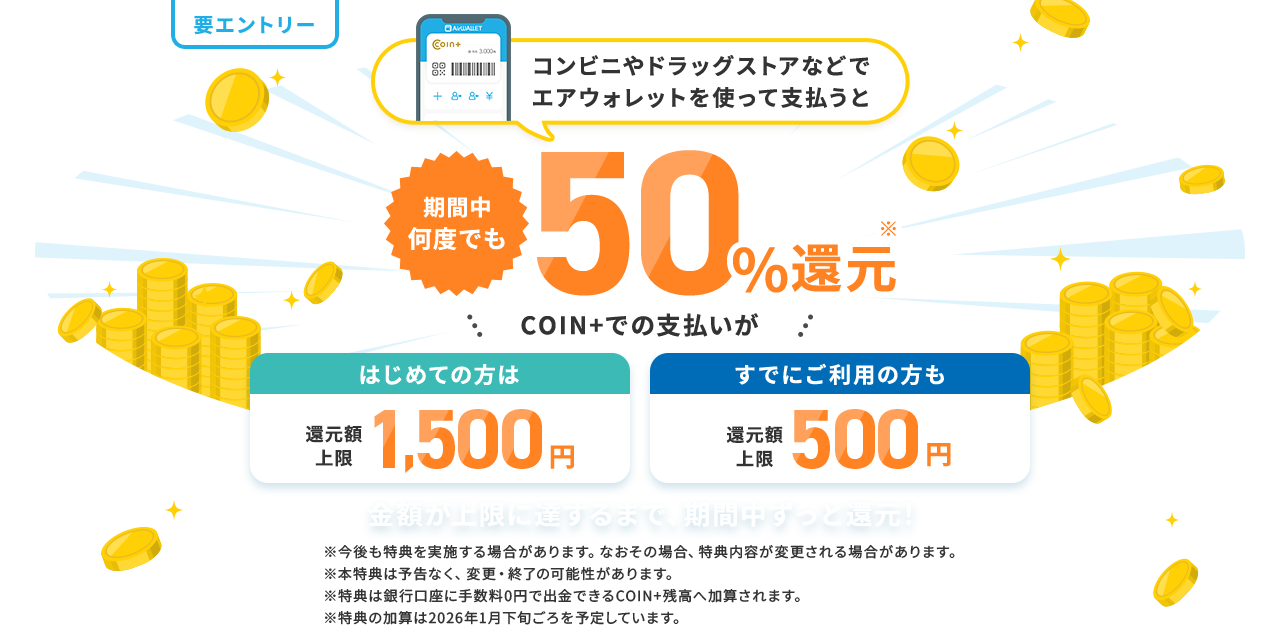 コンビニやドラッグストアなどでエアウォレットを使って支払うと期間中何度でも50%還元 COIN+でのお支払いがはじめての方は還元額上限1,500円すでにご利用の方も還元額上限500円 金額が上限に達するまで、期間中ずっと還元！