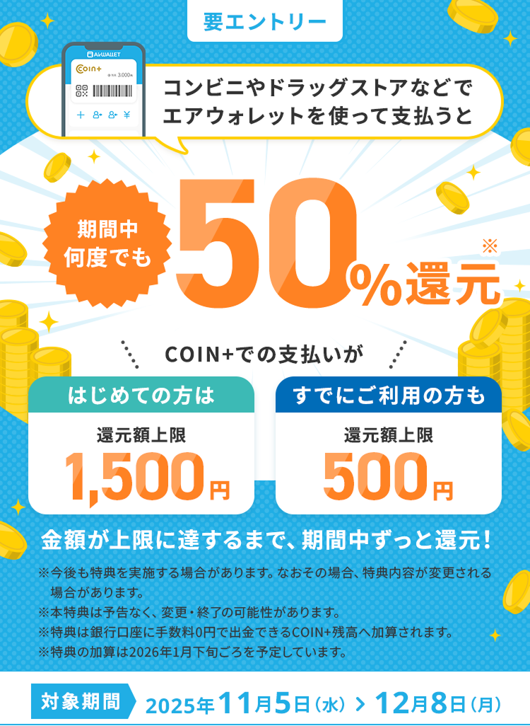 コンビニやドラッグストアなどでエアウォレットを使って支払うと期間中何度でも50%還元 COIN+でのお支払いがはじめての方は還元額上限1,500円すでにご利用の方も還元額上限500円 金額が上限に達するまで、期間中ずっと還元！