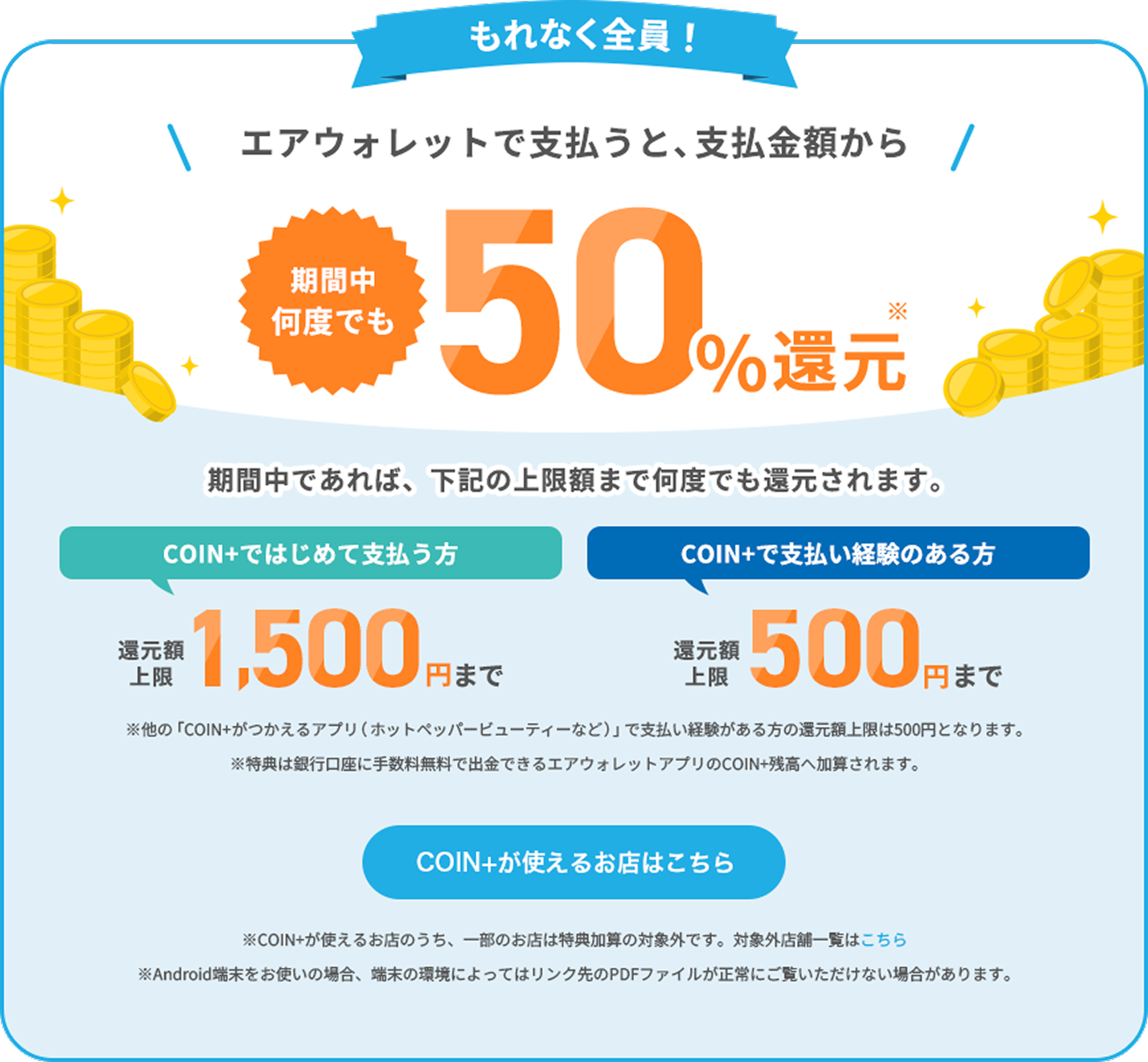 もれなく全員！エアウォレットで支払うと、支払金額から期間中何度でも50%還元期間中であれば、下記の上限額まで何度でも還元されます。COIN+ではじめて支払う方還元額上限1,500円まで COIN+で支払い経験のある方還元額上限500円まで