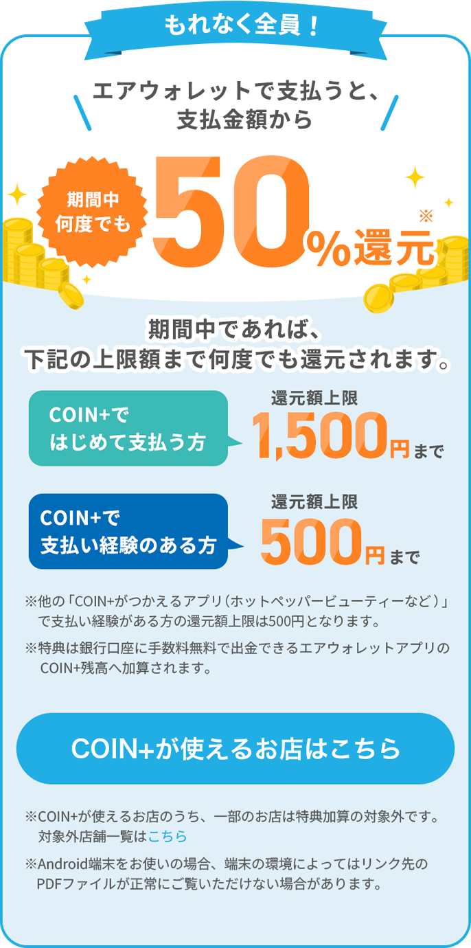 もれなく全員！エアウォレットで支払うと、支払金額から期間中何度でも50%還元期間中であれば、下記の上限額まで何度でも還元されます。COIN+ではじめて支払う方還元額上限1,500円まで COIN+で支払い経験のある方還元額上限500円まで