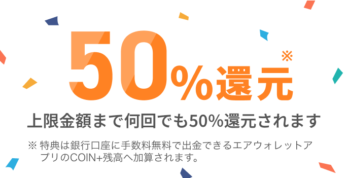 50%還元上限金額まで何回でも50％還元されます 特典は銀行口座に手数料無料で出金できるエアウォレットアプリのCOIN+残高へ加算されます。