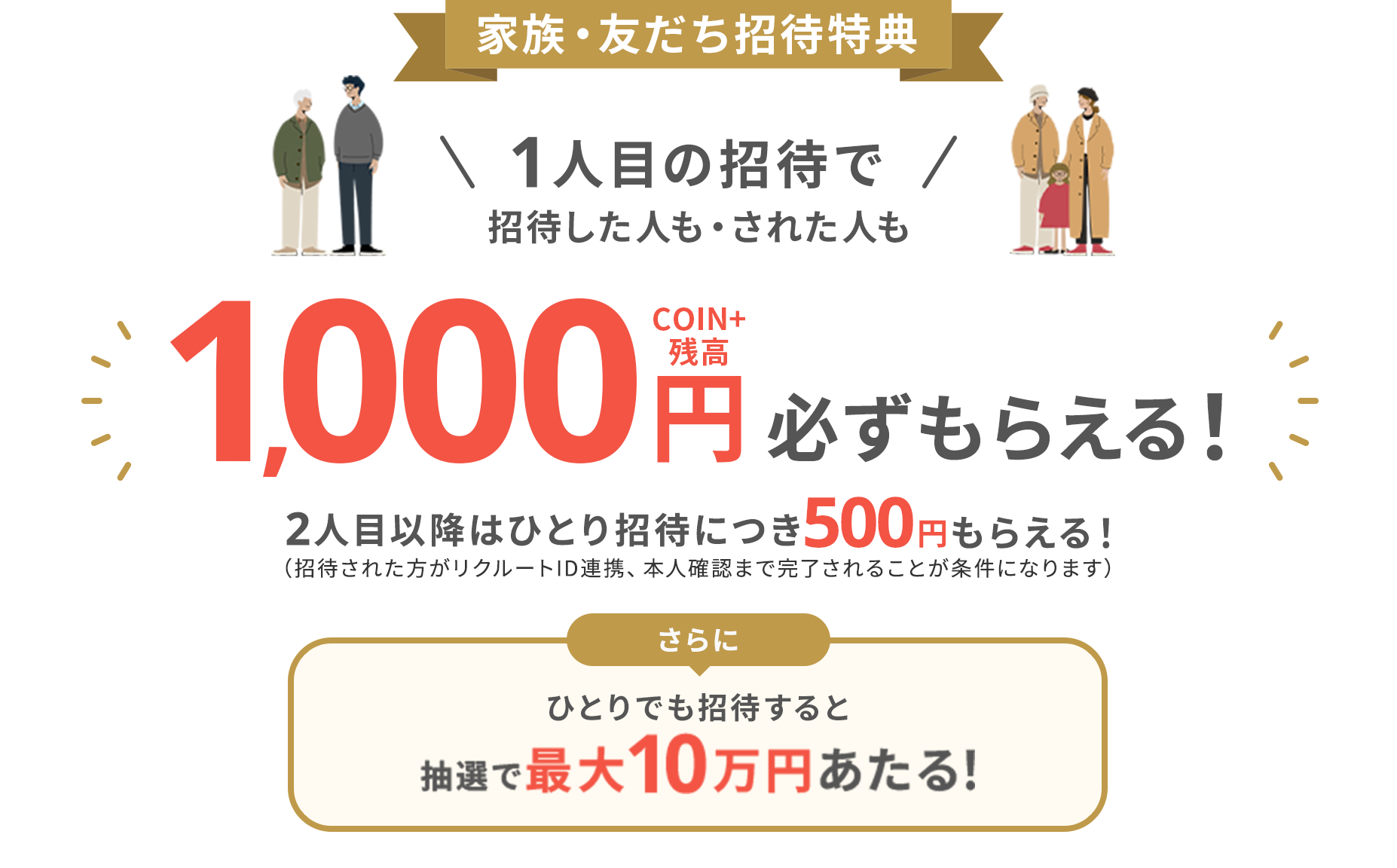 家族・友だち招待特典1人目の招待で招待した人・された人もCOIN+残高1,000円必ずもらえる!2人目以降はひとり招待につき500円もらえる!さらにひとりでも招待すると抽選で最大10万円あたる!