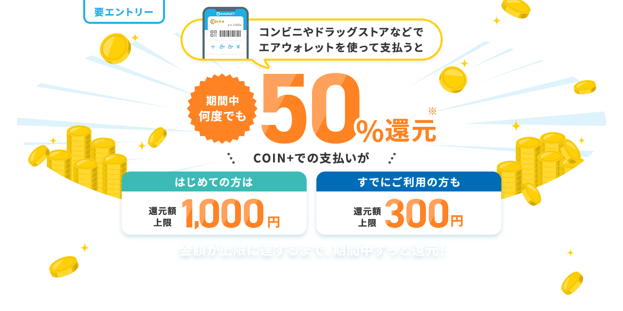 コンビニやドラッグストアなどでエアウォレットを使って支払うと期間中何度でも50%還元 COIN+でのお支払いがはじめての方は還元額上限1,000円すでにご利用の方も還元額上限300円 金額が上限に達するまで、期間中ずっと還元！