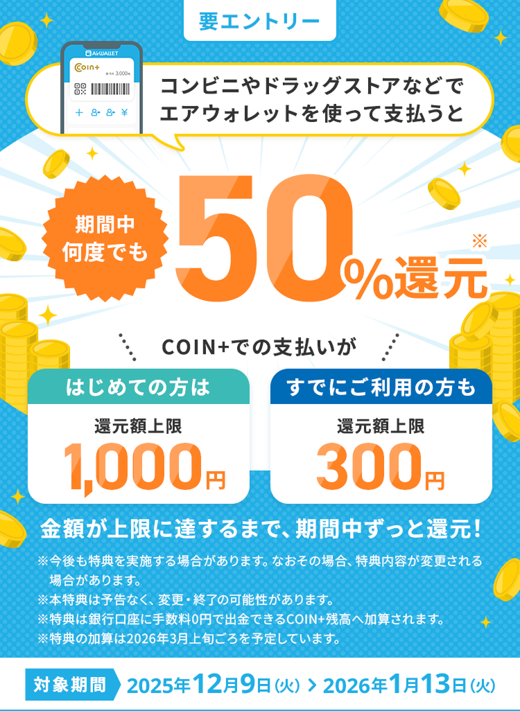 コンビニやドラッグストアなどでエアウォレットを使って支払うと期間中何度でも50%還元 COIN+でのお支払いがはじめての方は還元額上限1,000円すでにご利用の方も還元額上限300円 金額が上限に達するまで、期間中ずっと還元！