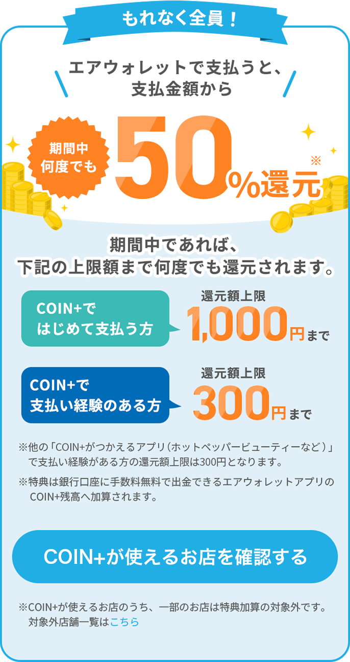 もれなく全員！エアウォレットで支払うと、支払金額から期間中何度でも50%還元期間中であれば、下記の上限額まで何度でも還元されます。COIN+ではじめて支払う方還元額上限1,000円まで COIN+で支払い経験のある方還元額上限300円まで