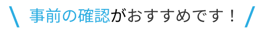 事前の確認がおすすめです！