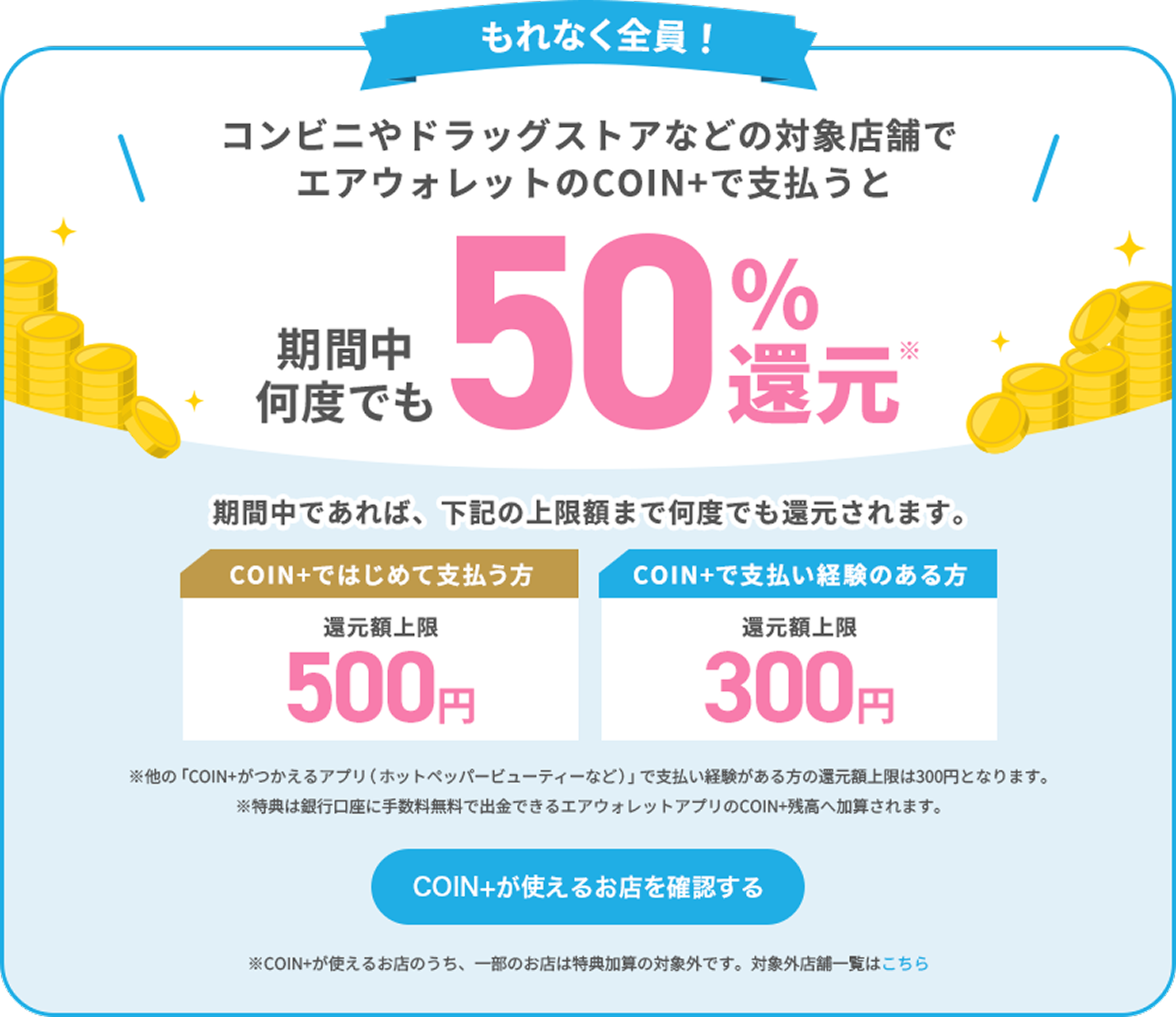もれなく全員！コンビニやドラッグストアなどでエアウォレットを使って支払うと期間中何度でも50%還元* 期間中であれば、下記の上限額まで何度でも還元されます。COIN+ではじめて支払う方還元額上限500円 COIN+で支払い経験のある方還元額上限300円