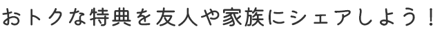 おトクな特典を友人や家族にシェアしよう！