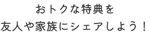 おトクな特典を友人や家族にシェアしよう！