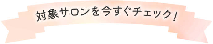 対象サロンを今すぐチェック！!