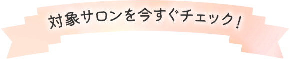 対象サロンを今すぐチェック！!