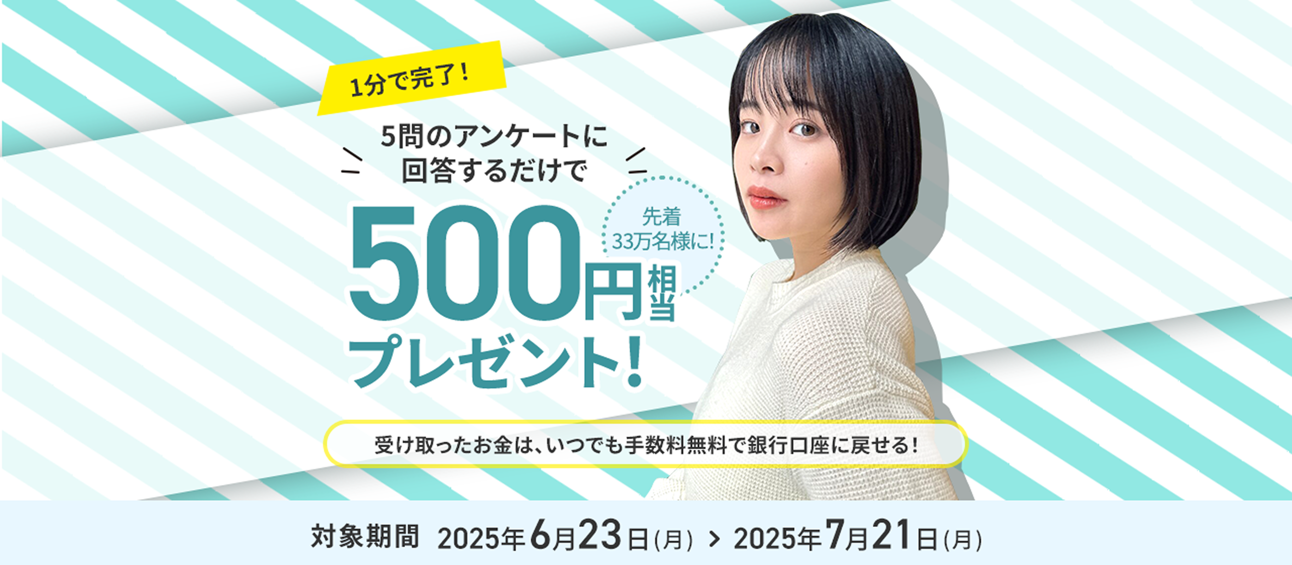 1分で完了！5問のアンケートに回答するだけで先着33万名様に！500円相当プレゼント!受け取ったお金は、いつでも手数料無料で銀行口座に戻せる！対象期間2025年6月23日（月）＞2025年7月21日（月）
