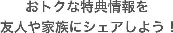 おトクな特典情報を友人や家族にシェアしよう！