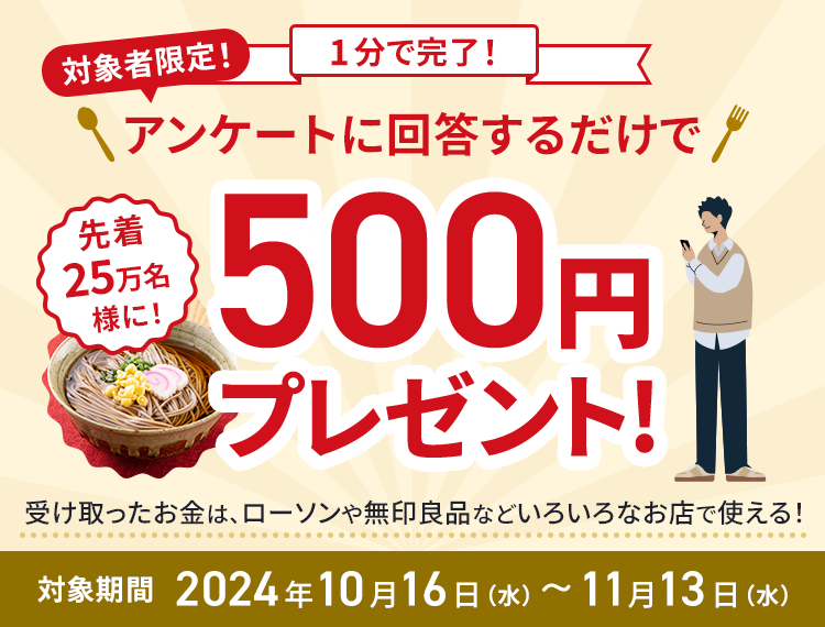 対象者限定！1分で完了！アンケートに回答するだけで先着25万名様に！500円プレゼント！受け取ったお金は、ローソンや無印良品などいろいろなお店で使える！対象期間2024年10月16日（水）~11月13日（水）