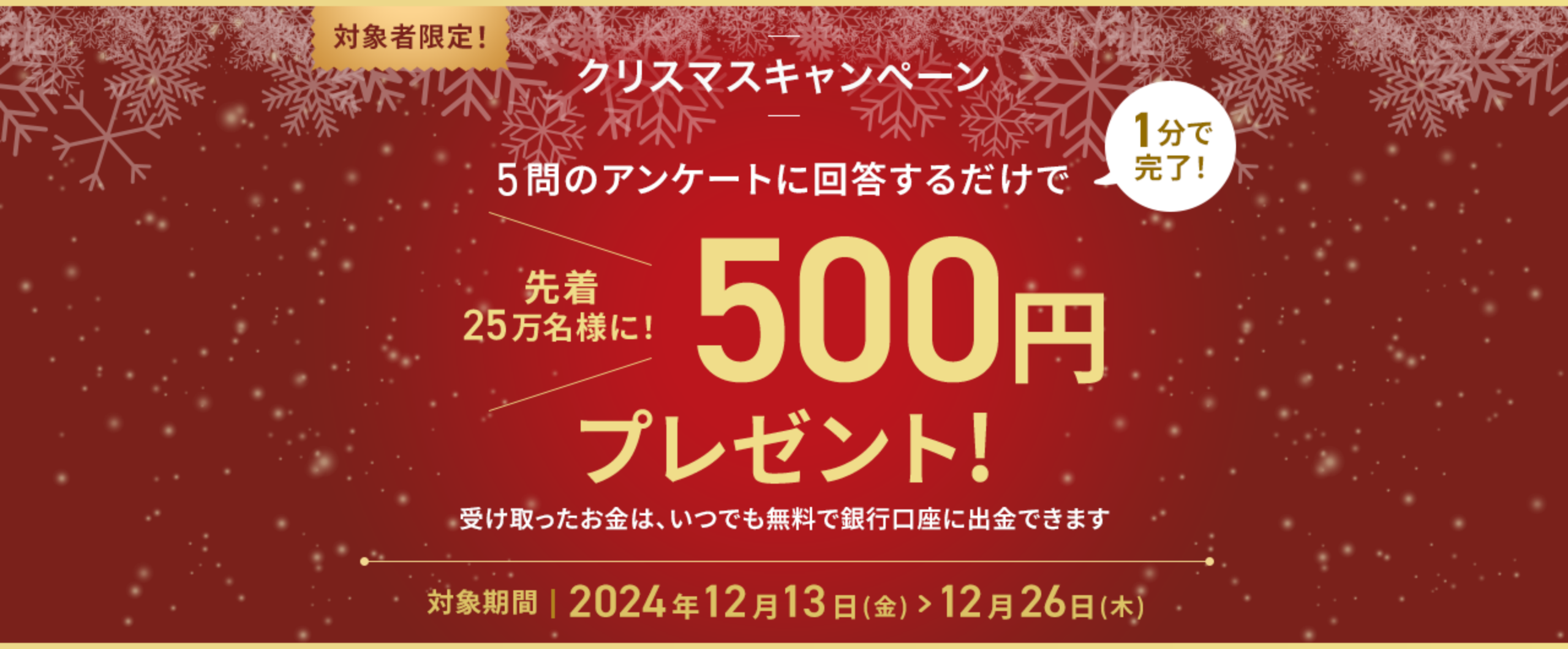 5問のアンケートに回答するだけで1分で完了！先着25万名様に！500円プレゼント!受け取ったお金は、いつでも無料で銀行口座に出金できます 対象期間2024年12月13日(金)＞12月26日(木)