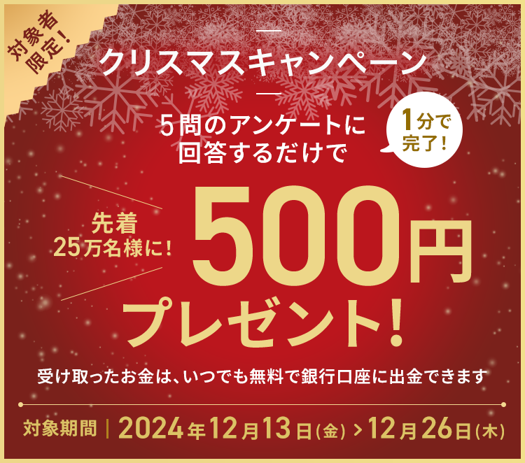 5問のアンケートに回答するだけで1分で完了！先着25万名様に！500円プレゼント!受け取ったお金は、いつでも無料で銀行口座に出金できます 対象期間2024年12月13日(金)＞12月26日(木)