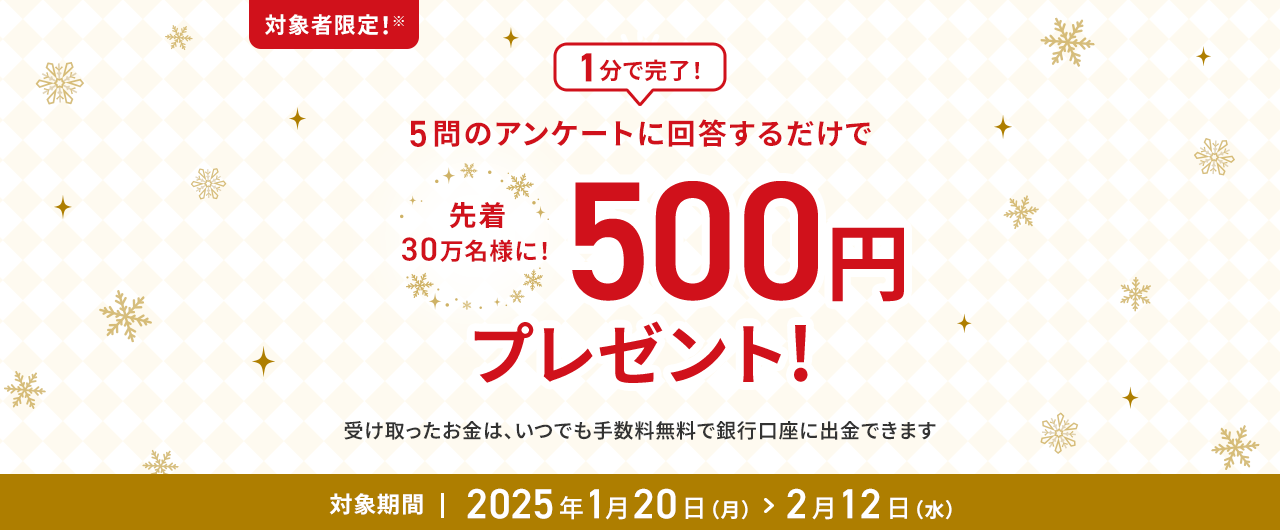 1分で完了！5問のアンケートに回答するだけで先着30万名様に！500円プレゼント!受け取ったお金は、いつでも手数料無料で銀行口座に出金できます 対象期間2025年1月20日(月)＞2月12日(水)