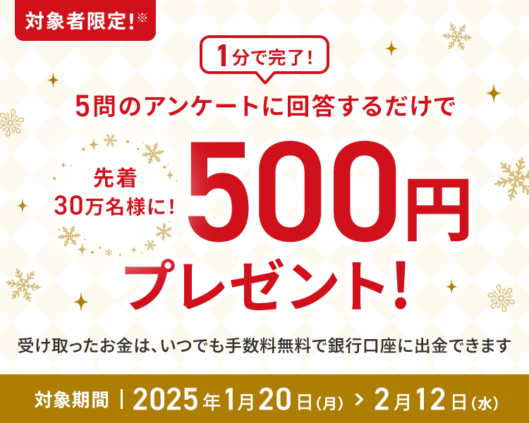 1分で完了！5問のアンケートに回答するだけで先着30万名様に！500円プレゼント!受け取ったお金は、いつでも手数料無料で銀行口座に出金できます 対象期間2025年1月20日(月)＞2月12日(水)