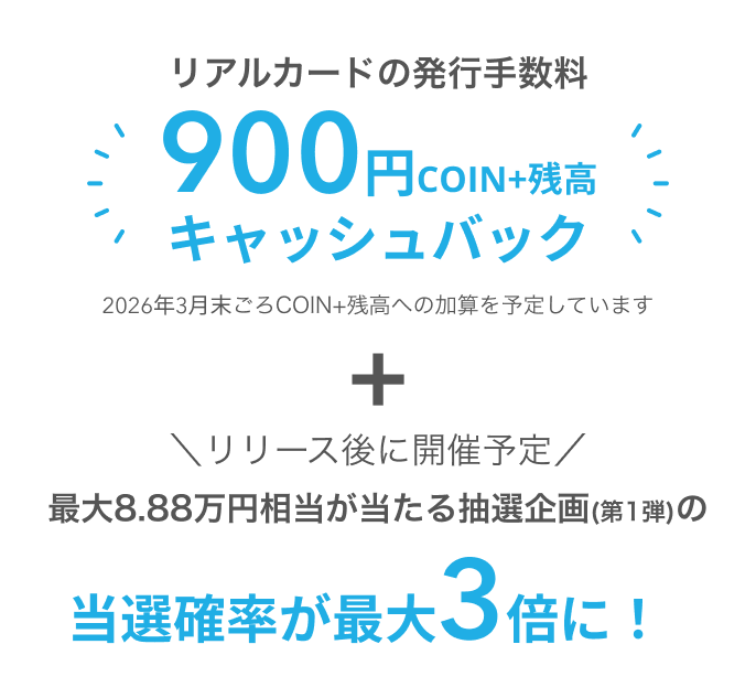 リアルカードの発行手数料900円COIN+残高キャッシュバック2026年3月末ごろCOIN+残高への加算を予定していますリリース後に開催予定最大8.88万円相当が当たる初回の抽選企画(第1弾)の当選確率が最大3倍に！