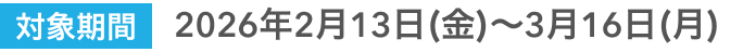 対象期間2026年2月13日（金）〜3月16日（月）