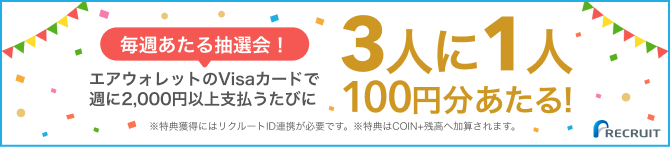 毎週あたる抽選会! エアウォレットのVisaカードで週に2,000円以上支払うたびに3人に1人100円分あたる! ※特典獲得にはリクルートID連携が必要です。 ※特典はCOIN+残高へ加算されます。
