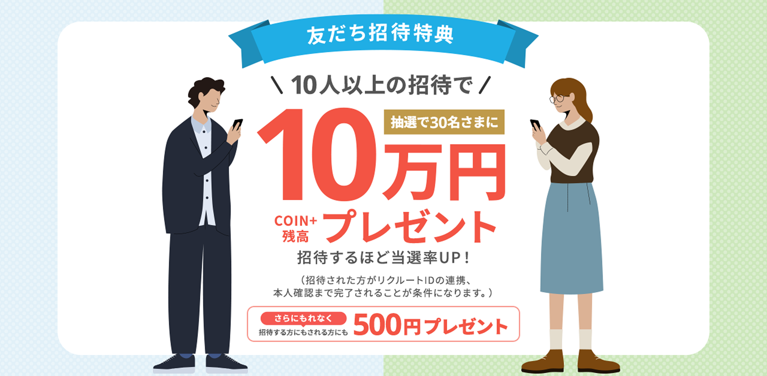 友だち招待特典10人以上の招待で抽選で30名さまにCOIN+残高10万円プレゼント 招待するほど当選率UP！(招待された方がリクルートIDの連携、本人確認まで完了されることが条件になります。)さらにもれなく招待する方にもされる方にも500円プレゼント