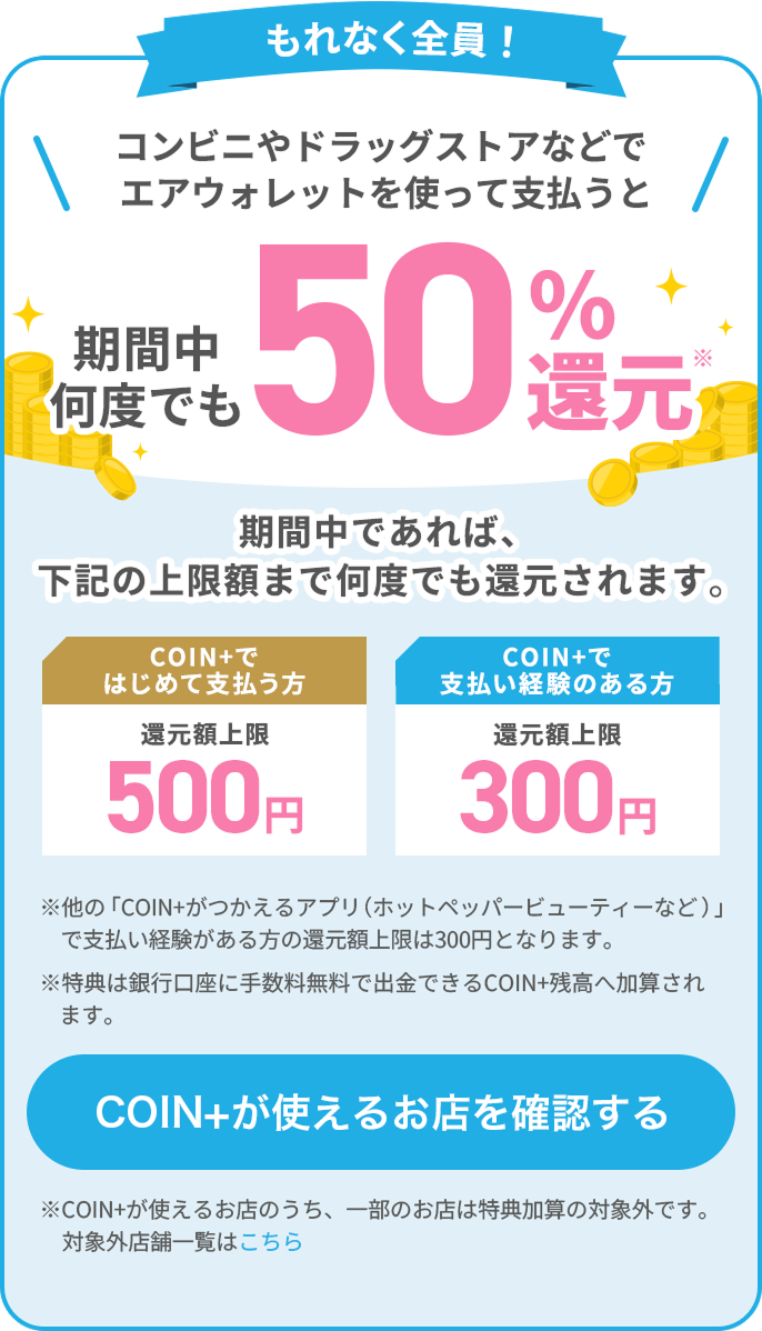もれなく全員！コンビニやドラッグストアなどでエアウォレットを使って支払うと期間中何度でも50%還元* 期間中であれば、下記の上限額まで何度でも還元されます。COIN+ではじめて支払う方還元額上限500円 COIN+で支払い経験のある方還元額上限300円