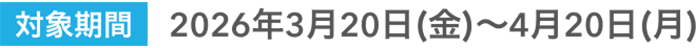 対象期間 2026年3月20日(金)～4月20日(月)