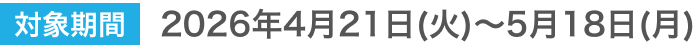 対象期間 2026年4月21日(火)～5月18日(月)