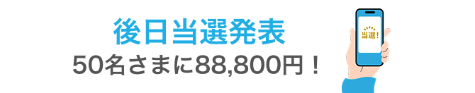 後日当選発表 50名さまに88,800円！