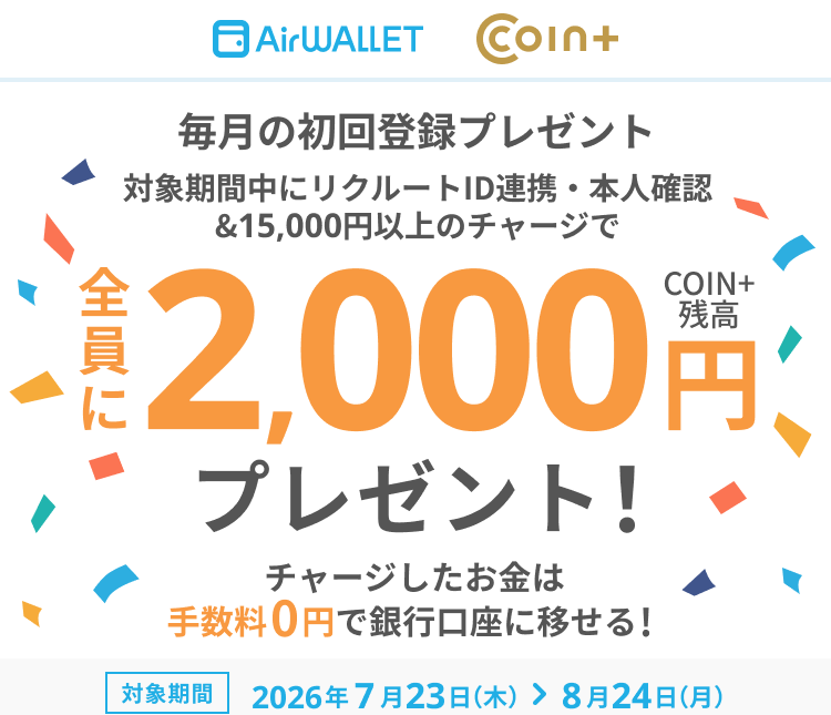 毎月の初回登録プレゼント 対象期間中にリクルートID連携・本人確認&15,000円以上のチャージで全員にCOIN+残高2,000円プレゼント！チャージしたお金は手数料0円で銀行口座に移せる！ 対象期間 2026年7月23日(木)～8月24日(月)