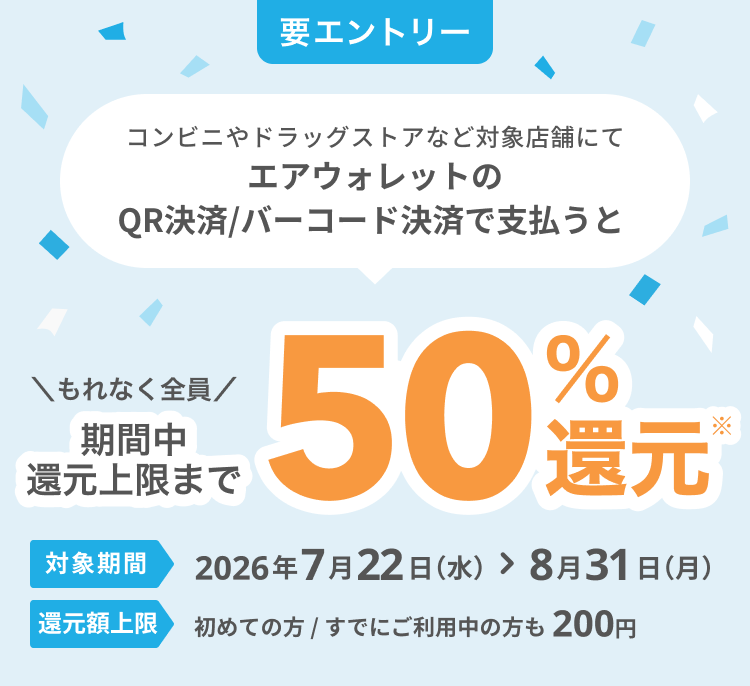 要エントリー コンビニやドラッグストアなど対象店舗にてエアウォレットのQR決済/バーコード決済で支払うと もれなく全員期間中還元上限まで50％還元* 対象期間2026年7月22日（水）＞8月31日（月） 還元額上限初めてのかた / すでにご利用中のかたも200円