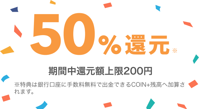 50%還元 期間中還元額上限200円 ※特典は銀行口座に手数料無料で出金できるCOIN+残高へ加算されます。